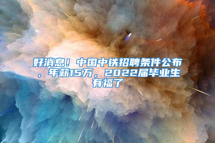 好消息！中國中鐵招聘條件公布，年薪15萬，2022屆畢業(yè)生有福了