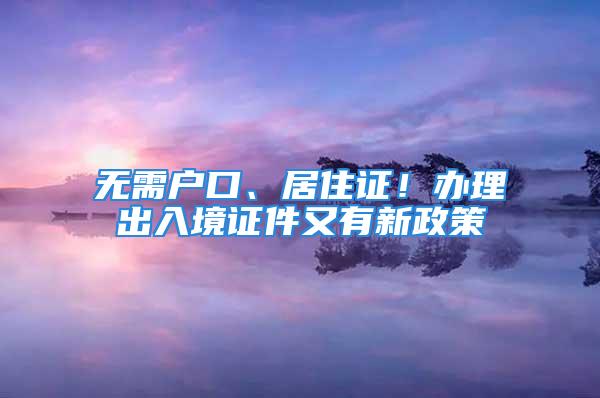 無需戶口、居住證！辦理出入境證件又有新政策