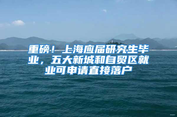 重磅！上海應(yīng)屆研究生畢業(yè)，五大新城和自貿(mào)區(qū)就業(yè)可申請(qǐng)直接落戶