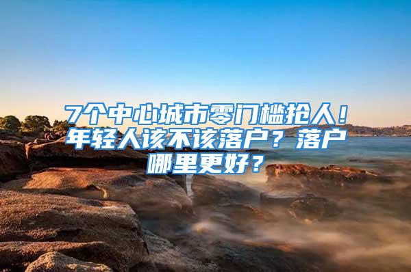 7個中心城市零門檻搶人！年輕人該不該落戶？落戶哪里更好？