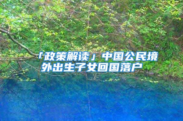 「政策解讀」中國公民境外出生子女回國落戶