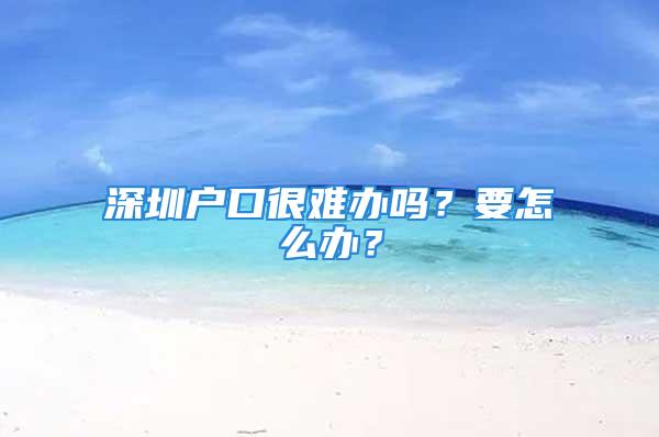 深圳戶口很難辦嗎？要怎么辦？