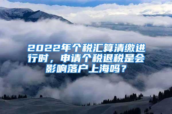 2022年個稅匯算清繳進(jìn)行時，申請個稅退稅是會影響落戶上海嗎？