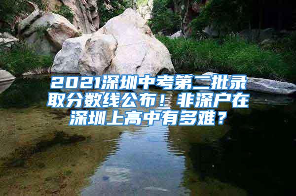 2021深圳中考第二批錄取分?jǐn)?shù)線(xiàn)公布！非深戶(hù)在深圳上高中有多難？