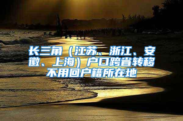 長三角（江蘇、浙江、安徽、上海）戶口跨省轉(zhuǎn)移不用回戶籍所在地