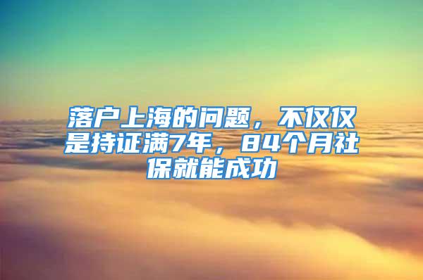 落戶上海的問(wèn)題，不僅僅是持證滿7年，84個(gè)月社保就能成功