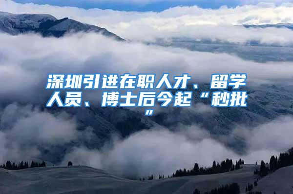 深圳引進(jìn)在職人才、留學(xué)人員、博士后今起“秒批”