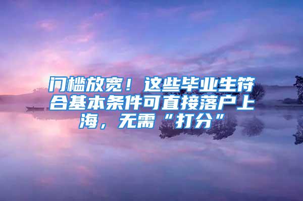 門檻放寬！這些畢業(yè)生符合基本條件可直接落戶上海，無需“打分”