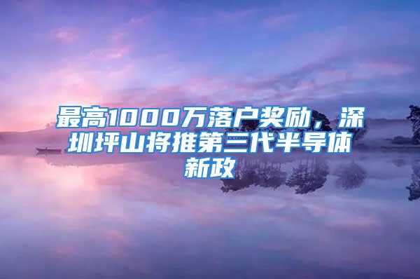 最高1000萬落戶獎(jiǎng)勵(lì)，深圳坪山將推第三代半導(dǎo)體新政