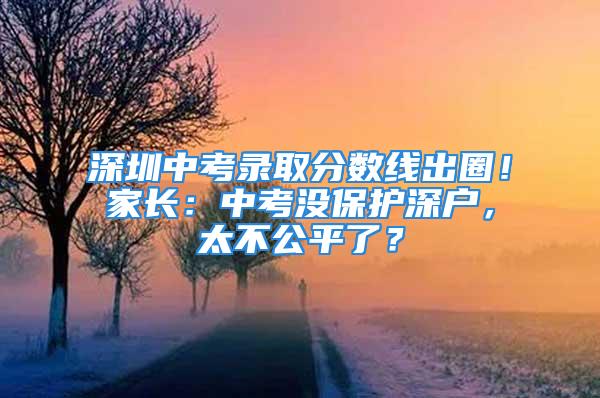 深圳中考錄取分?jǐn)?shù)線出圈！家長(zhǎng)：中考沒(méi)保護(hù)深戶，太不公平了？