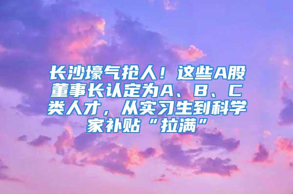 長沙壕氣搶人！這些A股董事長認定為A、B、C類人才，從實習(xí)生到科學(xué)家補貼“拉滿”