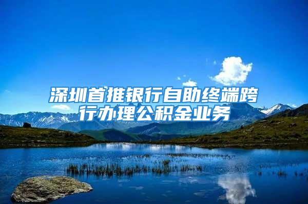 深圳首推銀行自助終端跨行辦理公積金業(yè)務(wù)