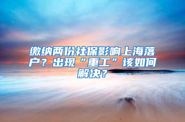 繳納兩份社保影響上海落戶？出現(xiàn)“重工”該如何解決？