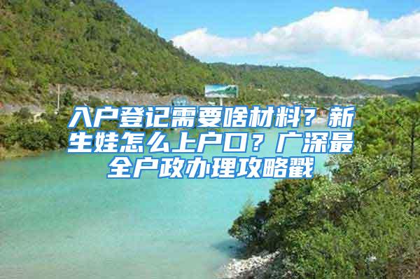 入戶登記需要啥材料？新生娃怎么上戶口？廣深最全戶政辦理攻略戳