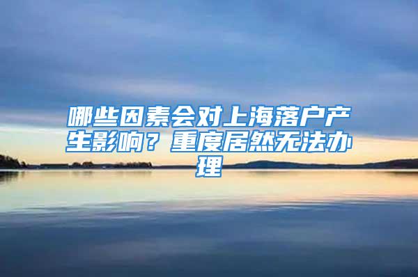 哪些因素會(huì)對(duì)上海落戶產(chǎn)生影響？重度居然無(wú)法辦理