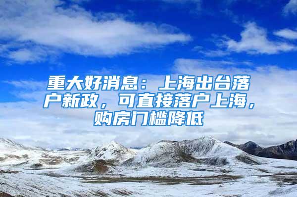 重大好消息：上海出臺落戶新政，可直接落戶上海，購房門檻降低