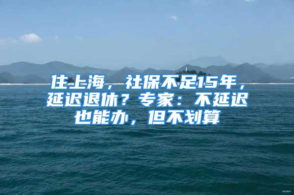 住上海，社保不足15年，延遲退休？專家：不延遲也能辦，但不劃算