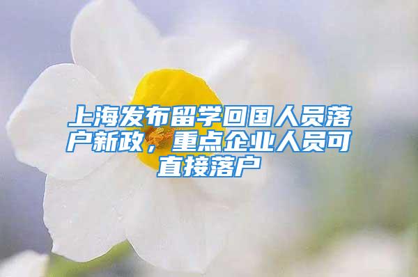 上海發(fā)布留學(xué)回國人員落戶新政，重點(diǎn)企業(yè)人員可直接落戶