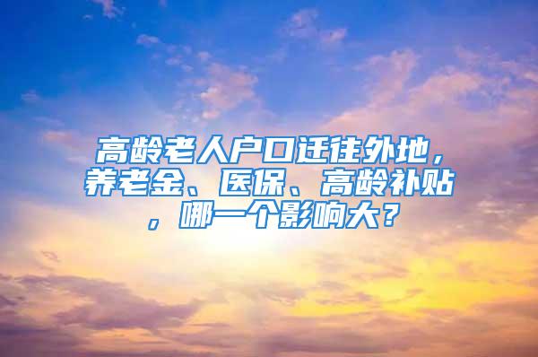 高齡老人戶口遷往外地，養(yǎng)老金、醫(yī)保、高齡補貼，哪一個影響大？