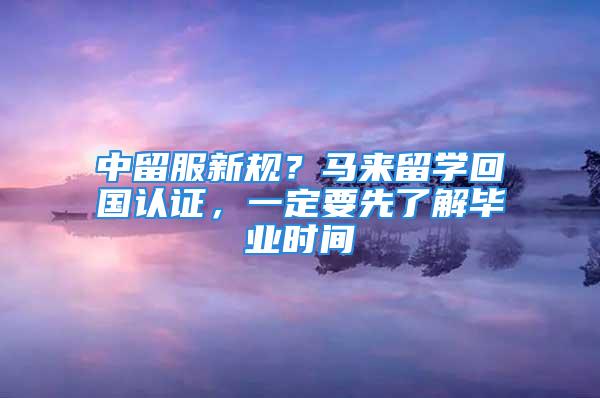 中留服新規(guī)？馬來留學回國認證，一定要先了解畢業(yè)時間