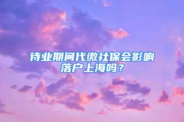 待業(yè)期間代繳社保會影響落戶上海嗎？