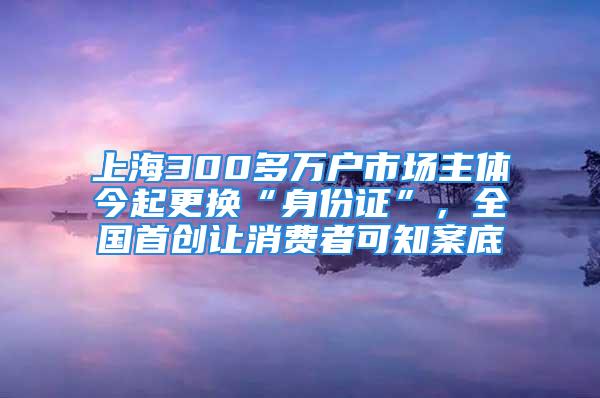 上海300多萬戶市場主體今起更換“身份證”，全國首創(chuàng)讓消費(fèi)者可知案底