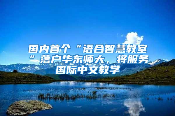 國內(nèi)首個(gè)“語合智慧教室”落戶華東師大，將服務(wù)國際中文教學(xué)