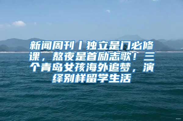 新聞周刊丨獨立是門必修課，熬夜是首勵志歌！三個青島女孩海外追夢，演繹別樣留學生活