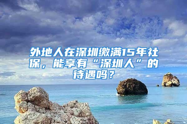 外地人在深圳繳滿15年社保，能享有“深圳人”的待遇嗎？