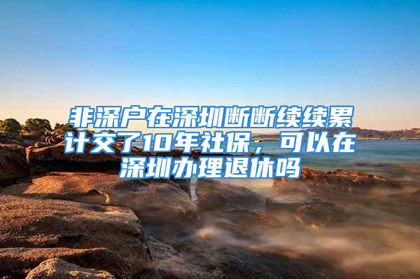 非深戶在深圳斷斷續(xù)續(xù)累計交了10年社保，可以在深圳辦理退休嗎