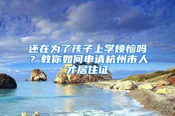 還在為了孩子上學(xué)煩惱嗎？教你如何申請(qǐng)杭州市人才居住證