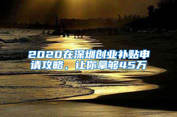 2020在深圳創(chuàng)業(yè)補貼申請攻略，讓你拿夠45萬