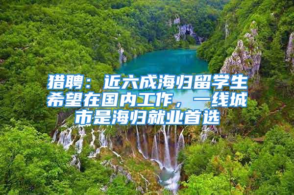 獵聘：近六成海歸留學(xué)生希望在國內(nèi)工作，一線城市是海歸就業(yè)首選