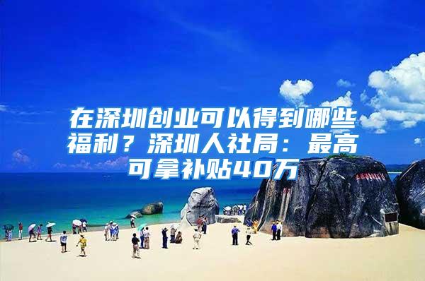 在深圳創(chuàng)業(yè)可以得到哪些福利？深圳人社局：最高可拿補貼40萬