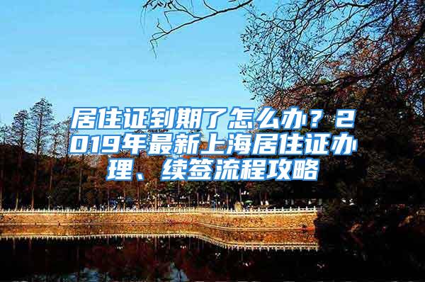 居住證到期了怎么辦？2019年最新上海居住證辦理、續(xù)簽流程攻略