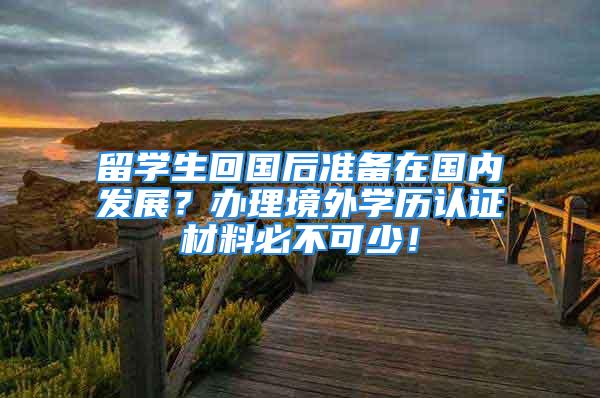 留學(xué)生回國后準備在國內(nèi)發(fā)展？辦理境外學(xué)歷認證材料必不可少！