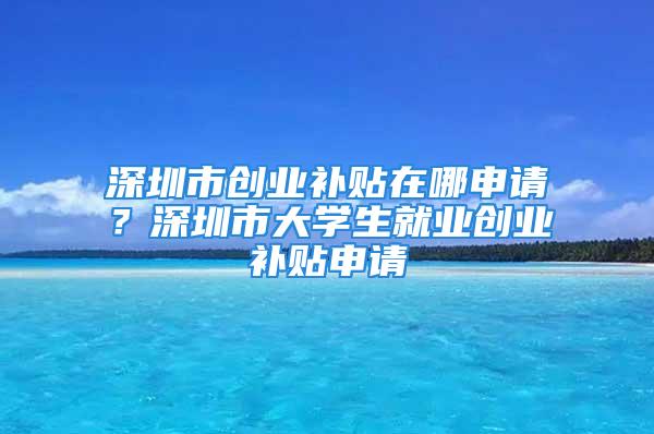 深圳市創(chuàng)業(yè)補(bǔ)貼在哪申請(qǐng)？深圳市大學(xué)生就業(yè)創(chuàng)業(yè)補(bǔ)貼申請(qǐng)