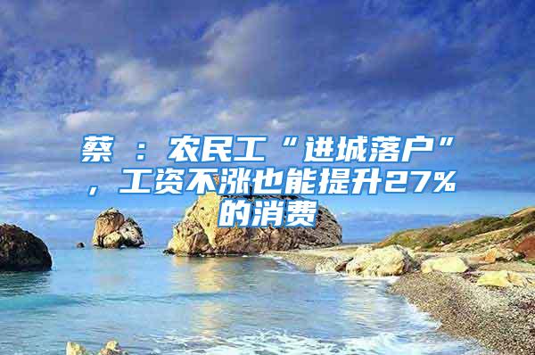 蔡昉：農(nóng)民工“進(jìn)城落戶”，工資不漲也能提升27%的消費