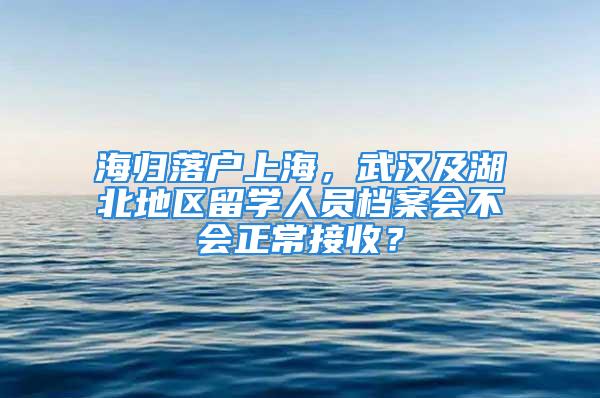 海歸落戶上海，武漢及湖北地區(qū)留學(xué)人員檔案會不會正常接收？