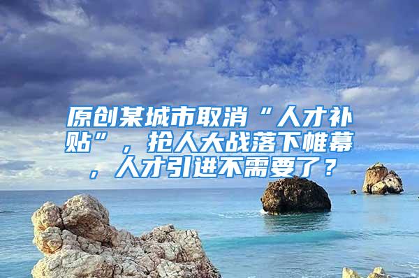 原創(chuàng)某城市取消“人才補(bǔ)貼”，搶人大戰(zhàn)落下帷幕，人才引進(jìn)不需要了？