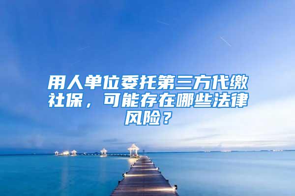 用人單位委托第三方代繳社保，可能存在哪些法律風(fēng)險(xiǎn)？