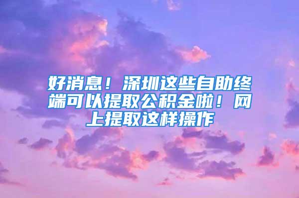 好消息！深圳這些自助終端可以提取公積金啦！網(wǎng)上提取這樣操作