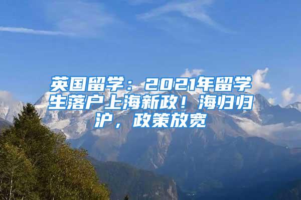 英國留學(xué)：2021年留學(xué)生落戶上海新政！海歸歸滬，政策放寬