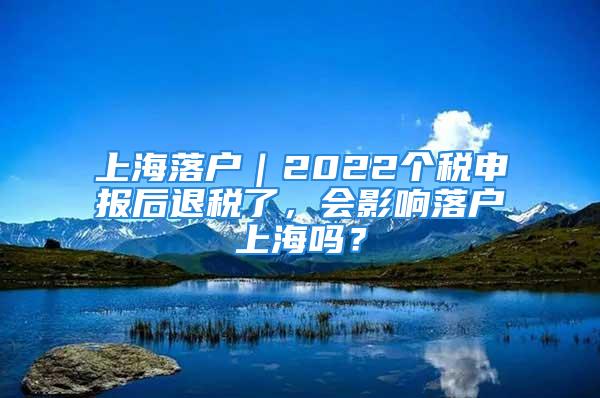 上海落戶｜2022個稅申報后退稅了，會影響落戶上海嗎？