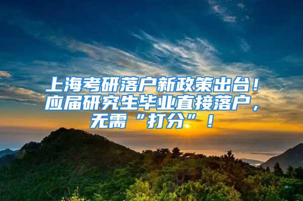 上海考研落戶新政策出臺！應(yīng)屆研究生畢業(yè)直接落戶，無需“打分”！