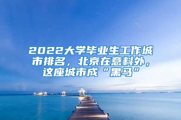 2022大學(xué)畢業(yè)生工作城市排名，北京在意料外，這座城市成“黑馬”