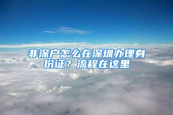 非深戶怎么在深圳辦理身份證？流程在這里