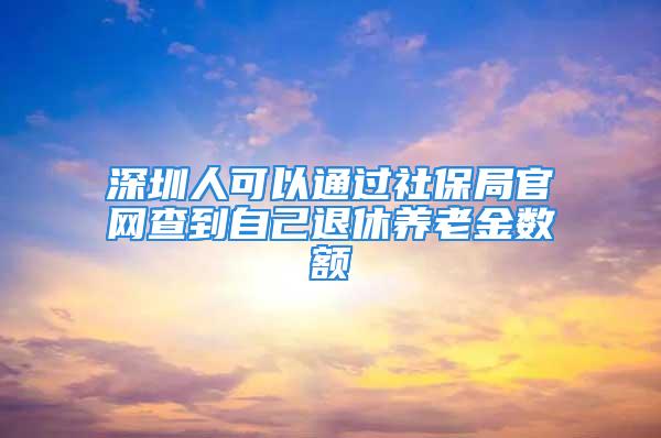 深圳人可以通過社保局官網(wǎng)查到自己退休養(yǎng)老金數(shù)額