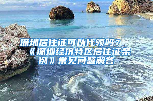 深圳居住證可以代領(lǐng)嗎？《深圳經(jīng)濟(jì)特區(qū)居住證條例》常見問題解答