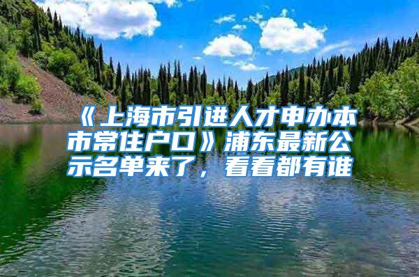 《上海市引進(jìn)人才申辦本市常住戶口》浦東最新公示名單來(lái)了，看看都有誰(shuí)